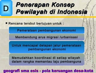 Rencana tersbut bertujuan untuk :
Penerapan KonsepPenerapan Konsep
Pewilayah di IndonesiaPewilayah di IndonesiaD
Untuk mencapai delapan jalur pemerataan
pembangunan ekonomi
Memudahkan koordinasi di setiap wilayah
dalam rangka memantau laju pembanguna
Pemerataan pembangunan ekonomi
Membendung arus migrasi /urbanisasi
 