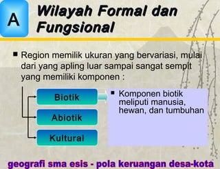  Region memilik ukuran yang bervariasi, mulai
dari yang apling luar sampai sangat sempit
yang memiliki komponen :
Wilayah Formal danWilayah Formal dan
FungsionalFungsionalA
Biotik
Abiotik
Kultural
 Komponen biotik
meliputi manusia,
hewan, dan tumbuhan
 