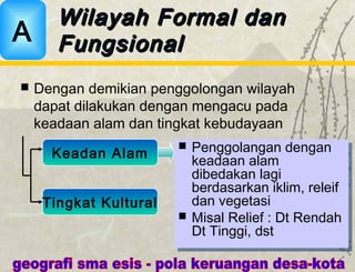  Dengan demikian penggolongan wilayah
dapat dilakukan dengan mengacu pada
keadaan alam dan tingkat kebudayaan
Wilayah Formal danWilayah Formal dan
FungsionalFungsionalA
Keadan Alam
Tingkat Kultural
 Penggolangan dengan
keadaan alam
dibedakan lagi
berdasarkan iklim, releif
dan vegetasi
 Misal Relief : Dt Rendah
Dt Tinggi, dst
 Penggolangan dengan
keadaan alam
dibedakan lagi
berdasarkan iklim, releif
dan vegetasi
 Misal Relief : Dt Rendah
Dt Tinggi, dst
 