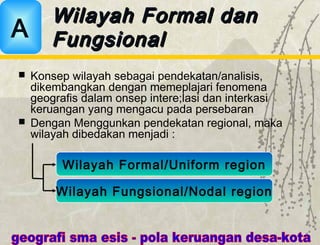  Konsep wilayah sebagai pendekatan/analisis,
dikembangkan dengan memeplajari fenomena
geografis dalam onsep intere;lasi dan interkasi
keruangan yang mengacu pada persebaran
 Dengan Menggunkan pendekatan regional, maka
wilayah dibedakan menjadi :
Wilayah Formal danWilayah Formal dan
FungsionalFungsionalA
Wilayah Formal/Uniform region
Wilayah Fungsional/Nodal region
 