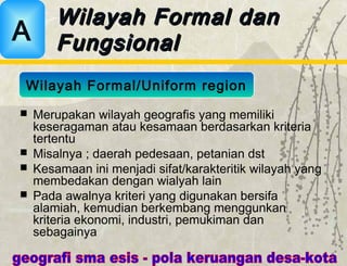  Merupakan wilayah geografis yang memiliki
keseragaman atau kesamaan berdasarkan kriteria
tertentu
 Misalnya ; daerah pedesaan, petanian dst
 Kesamaan ini menjadi sifat/karakteritik wilayah yang
membedakan dengan wialyah lain
 Pada awalnya kriteri yang digunakan bersifa
alamiah, kemudian berkembang menggunkan
kriteria ekonomi, industri, pemukiman dan
sebagainya
Wilayah Formal danWilayah Formal dan
FungsionalFungsionalA
Wilayah Formal/Uniform region
 