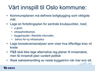 Vårt innspill til Oslo kommune:
• Kommuneplanen må definere boligbygging som viktigste
mål.
• Lage en fortettingsplan for sentrale knutepunkter, med;
• u-grad,
• uteoppholdsareal,
• byggehøyder i fleksible intervaller,
• behov for ny infrastruktur

• Lage konsekvensanalyser som viser hva offentlige krav vil
koste
• P&B skal ikke lage alternative reg.planer til innsendere,
men få innsendt plan vurdert politisk
• Rask saksbehandling av neste byggetrinn når mer enn ett.

 