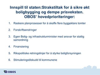 Innspill til staten:Strakstiltak for å sikre økt
boligbygging og dempe prisveksten.
OBOS’ hovedprioriteringer:
1. Raskere planprosesser for å skaffe flere byggeklare tomter

2. Forskriftsendringer
3. Egen Bolig- og infrastrukturminister med ansvar for statlig
samordning
4. Finansiering
5. Rikspolitiske retningslinjer for å styrke boligforsyningen

6. Stimuleringstilskudd til kommunene

 