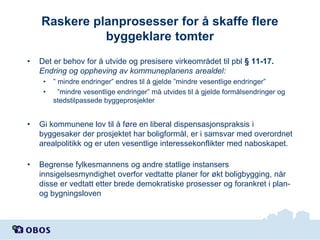 Raskere planprosesser for å skaffe flere
byggeklare tomter
•

Det er behov for å utvide og presisere virkeområdet til pbl § 11-17.
Endring og oppheving av kommuneplanens arealdel:
•
•

” mindre endringer” endres til å gjelde ”mindre vesentlige endringer”
”mindre vesentlige endringer” må utvides til å gjelde formålsendringer og
stedstilpassede byggeprosjekter

•

Gi kommunene lov til å føre en liberal dispensasjonspraksis i
byggesaker der prosjektet har boligformål, er i samsvar med overordnet
arealpolitikk og er uten vesentlige interessekonflikter med naboskapet.

•

Begrense fylkesmannens og andre statlige instansers
innsigelsesmyndighet overfor vedtatte planer for økt boligbygging, når
disse er vedtatt etter brede demokratiske prosesser og forankret i planog bygningsloven

 