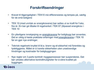 Forskriftsendringer
•

Kravet til tilgjengelighet i TEK10 må differensieres og lempes på, særlig
for de små boligene

•

TEK 10 (med unntak av energikravene) bør settes ut av kraft for f.eks.
fire år. En bør gå tilbake til regelverket i TEK 07 (tilpasset energikrav i
TEK 10

•

En ytterligere innskjerping av energikravene for boligbygg bør avventes.
Det er viktig å høste praktiske erfaringer med energikravene i TEK 10
før en gjør nye endringer.

•

Teknisk regelverk knyttet til bl.a. brann og el-sikkerhet må forenkles og
tydeliggjøres. Målet er å ivareta sikkerheten uten unødvendige
hindringer og kostnader for boligbyggingen

•

Nye regler om 3.parts kontroll i byggeprosesser bør suspenderes. Det
bør utredes alternative kontrollmuligheter for å sikre kvalitet på
byggingen.

•

 