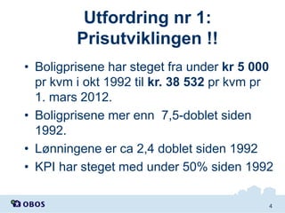 Utfordring nr 1:
Prisutviklingen !!
• Boligprisene har steget fra under kr 5 000
pr kvm i okt 1992 til kr. 38 532 pr kvm pr
1. mars 2012.
• Boligprisene mer enn 7,5-doblet siden
1992.
• Lønningene er ca 2,4 doblet siden 1992
• KPI har steget med under 50% siden 1992
4

 