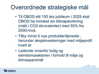 Overordnede strategiske mål
• Til OBOS sitt 100 års jubileum i 2029 skal
OBOS ha minsket sin klimapåvirkning
(målt i CO2 ekvivalenter) med 50% fra
2000-nivå.
• Tilby minst 5 nye produkter/tjeneste ,
herunder aksjeinvesteringer med miljøprofil
hvert år
• Ledende innenfor bolig og
eiendomssektoren i forhold til miljø og
klimaspørsmål

 