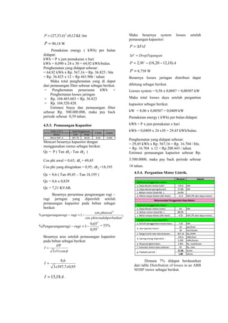 Besaran Satuan
a. Daya desain motor (old ) 170.0 kW
b. Daya aktual (pengukuran) 57.80 kW
c. Beban motor (load Mc.) 34.0%
d. Motor tanpa-beban (No-load) 11.9 kW (7% dari daya motor)
a. Daya desain motor (new) 65 kW
b. Beban motor (load Mc.) 88.9%
c. Motor tanpa-beban (No-load ) 4.55 kW (7% dari daya motor)
a. Selisih penggantian motor baru : 7.35 kW
24 jam/hari
30 hari/bulan
c. Harga listrik rata-rata bulanan : 567.16 Rp./kWh
176.4 kWh/hari
5,292 kWh/bulan
e. Biaya penghematan : 3.001 Rp. Juta/bulan
f. Investasi motor baru sebesar : 65 Rp. Juta
21.66 bulan
1.80 tahun.
d. Saving energi diperoleh :
g. Payback period :
Rekomendasi Penggantian Daya Motor.
b. Jam operasi mesin :
- Sebelum penggantian motor :
- Sebelum penggantian motor :
- Penghematan yang diperoleh :
kmxAP /121,0)33,27( 2
Ω=
=P 90,18 W
Pemakaian energy ( kWh) per bulan
didapat:
kWh = P x jam pemakaian x hari
kWh = 0,090 x 24 x 30 = 64,92 kWh/bulan.
Penghematan yang didapat sebesar:
= 64,92 kWh x Rp. 567,16 = Rp. 36.825 / bln
= Rp. 36.825 x 12 = Rp 441.906 / tahun
Maka total penghematan yang di dapat
dari pemasangan filter sebesar sebagai berikut.
= Penghematan penurunan kWh +
Penghematan looses jaringan
= Rp. 104.483.603 + Rp. 36.825
= Rp. 104.520.428.
Estimasi biaya dan pemasangan filter
sebesar Rp. 500.000.000, maka pay back
periode sebesar 0,39 tahun.
4.5.3. Pemasangan Kapasitor
Trafo 1 CP 1
Beban Volt Ampr
Mesin RSF A 397.70 18.05 8.60 0.650
CosphiP (kW)
Hasil Pengukuran
Mencari besarnya kapasitor dengan
menggunakan rumus sebagai berikut:
Qc = P ( Tan 1α - Tan 2α )
Cos phi awal = 0,65; 1α = 49,45
Cos phi yang diinginkan = 0,95; 2α =18,195
Qc = 8,6 ( Tan 49,45 – Tan 18,195 )
Qc = 8,6 x 0,839
Qc = 7,21 KVAR.
Besarnya persentase pengurangan rugi –
rugi jaringan yang diperoleh setelah
pemasangan kapasitor pada beban sebagai
berikut:
2
2
cos
cos
1%
perbaikanphisesudah
phiawal
ruginrugipenguranga −=−
2
2
95,0
65,0
1% −=− ruginrugiPenguranga = 53%
Besarnya arus setelah pemasangan kapasitor
pada beban sebagai berikut:
φcos3xVx
kW
I =
95,07,3973
6,8
xx
I =
AI 18,15= .
Maka besarnya system looses setelah
pemasangan kapasitor:
VxIP ∆=
anDropTegangV =∆
AVP )18,1220,18(9,2 −−=
=P 8,758 W
Besarnya looses jaringan distribusi dapat
dihitung sebagai berikut.
Looses system = 0,58 x 0,0087 = 0,00507 kW
Maka total looses daya setelah pergantian
kapasitor sebagai berikut.
kW = 8,06 x 0,00507 = 0,0409 kW
Pemakaian energy ( kWh) per bulan didapat:
kWh = P x jam pemakaian x hari
kWh = 0,0409 x 24 x30 = 29,45 kWh/bulan.
Penghematan yang didapat sebesar:
= 29,45 kWh x Rp. 567,16 = Rp. 16.704 / bln.
= Rp. 16.704 x 12 = Rp 200.443 / tahun
Estimasi pemasangan kapasitor sebesar Rp.
3.500.0000, maka pay back periode sebesar
18 tahun.
4.5.4. Pergantian Motor Listrik.
Dimana 7% didapat berdasarkan
dari table Distribution of losses in an ABB
M3BP motor sebagai berikut.
 