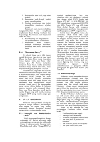 1. Pengumpulan data awal yang sudah
tersedia,
2. Pengamatan ( walk through ) kondisi
umum operasi peralatan
3. Standard pemeliharaan dan tingkat
pengendalian manajemen terhadap
operasi.
Tujuan dari audit energi awal adalah
mengidentifikasikan dan menghitung
penghematan dalam bidang pemakaian dan
biaya energy. Rekomendasi audit energi awal
terdiri atas item :
1. Housekeeping, cara pengoperasian
dan perawatan mesin secara umum
2. Pengeluaran modal (capital),
termasuk diantaranya modifikasi,
upgrading atau proyek penggantian
mesin.
2.1.2. Management Energy[1]
Di industri, biaya energi tidak jarang
menjadi komponen biaya terbesar yang mesti
dibayar tiap bulan. Biaya energi bisa dalam
bentuk tagihan listrik dan bahan bakar
(minyak, gas, dll). Karena merupakan
komponen biaya besar, ketika pemerintah
menaikkan harga minyak dan listrik, maka
banyak industry yang mengalami kesulitan.
Terdapat solusi yang sudah diakui secara
internasional dan telah diterapkan secara luas
di negara-negara maju, yaitu Program Energi
Managemen (PEM). Terdapat dua target
umum dari PEM. Pertama, menghemat
penggunaan segala jenis energi dengan cara
mengurangi atau menghilangkan energi
terbuang (wasted energy) dan menggunakan
energi secara efisien. Kedua, di beberapa
industri, mungkin perlu mengganti bahan-
bakar yang biasa digunakan untuk pabrik
mereka dengan yang lebih murah, misalnya
mengganti BBM (yang mahal) dengan gas
(yang murah).
2.2 SISTEM KELISTRIKAN
Pemakaian listrik per kapita kadangkala
digunakan sebagai indikator perkembangan
suatu negara. Di negara yang sedang
berkembang, industri merupakan pemakai
listrik terbesar, termasuk industri textile.
2.2.1. Pembangkit dan Pendistribusian
Listrik.[3]
Listrik umumnya dibangkitkan dengan
pembangkit AC disebut alternator pada
pembangkit daya termal, air atau nuklir pada
50 atau 60 siklus per detik. Biasanya listrik
dibangkitkan pada sekitar 9 hingga 13 KV di
terminal pembangkitnya. Daya yang
dihasilkan oleh satu pembangkit (dikenal
juga dengan istilah UNIT) berada pada
kisaran 67,5 MW, 110 MW, 220 MW, 500
MW, dan ada juga yang mencapai 1000 MW
atau lebih. Tingkat MW yang lebih tinggi
lebih disukai karena lebih rendahnya
pemakaian daya pembantu, biaya perawatan
dan biaya operasi per MW yang dihasilkan.
Listrik harus dibangkitkan hanya jika
diperlukan, sebab listrik tidak dapat
disimpan. Daya yang dihasilkan disalurkan
ke pengguna melalui jaringan transmisi dan
distribusi, yang terdiri dari trafo, jalur
transmisi dan peralatan kontrol. Seluruh
stasiun daya memiliki trafo pembangkit
(GTs) yang meningkatkan tegangan menjadi
tegangan ekstra tinggi (EHV, misal 132 kV,
220 kV, 400 kV) sebelum ditransmisikan.
Mentransmisikan daya pada tegangan tinggi
mempunyai keuntungan dapat mengurangi
kehilangan selama transmisi dan dapat
digunakan jalur transmisi yang lebih kecil
dan lebih ekonomis. Kemudian, pada sub-
stasiun dipasang trafo penurun, yang akan
menurunkan tegangan untuk
didistribusikanan ke pengguna industri,
perdagangan dan pemukiman melalui jalur
distribusi.
2.2.2. Unbalance Voltage
Unbalance votage merupakan besarnya
ketidakseimbangan tegangan antar fasa,
dimana tiap fasa mempunyai besar dan sudut
tegangan yang tidak standar sehingga
tegangan antar fasa menjadi tidak sama.
Unbarlance voltage sangat mempengaruhi
operasi beban tiga fasa, dimana menyebabkan
timbulnya peningkatan temperatur, konsumsi
kWH dan penurunan kemampuan operasi.
Kondisi Unbalance disebabkan antara
lain oleh kondisi beban secara keseluruhan
system, dimana beban satu phase tidak sama
dengan phase yang lain, sehingga impedansi
dari beban - beban tersebut tidak sama phase
satu sama lain. Atau juga impedansi sebuah
motor tidak sama phase satu dengan yang lain.
Selain itu ada beberapa hal yang
menyebabkan Unbalance votage, sebagai
berikut : [10]
• Unbalance dari power supply
• Taping di trafo tidak sama
• Ada trafo single phase dalam system
• Ada open phase di primer trafo
distribusi
• Ada fault atau ground di trafo power
• Ada open delta di trafo-bank
 