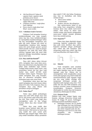 • Ada fuse-blown di 3 phase di
capasitor bank ( capasitor untuk
perbaikan power factor)
• Impedance dari konduktor power
supply tidak sama.
• Unbalance distribusi / single phase
load ( lighting)
• Heavy reactive single phase load.
Misal : mesin welder.
2.2.3. Unbalance Load ( Current )
Unbalance load merupakan besarnya
ketidakseimbangan arus yang mengalir
antara tiap fasa, besar ketidakseimbangan
ini menunjukkan ketidakseimbangan beban
tiap fasa menyebabkan mengalirnya arus
pada titik netral. Dimana arus netral ini
mengakibatkan terjadinya beda tegangan
antara titik netral dengan ground ( ground
efektif memilki nilai nol ), selain itu dengan
mengalirnya arus pada titik netral maka
reference tegangan pada titik netral tidak
terpenuhi sehingga menyebabkan tegangan
fasa ke netral turun.
2.2.4. Daya aktif dan Reaktif[3]
Daya aktif, diukur dalam kilowatt
(kW), merupakan daya nyata (daya poros,
daya yang sebenarnya) yang digunakan oleh
beban untuk melakukan tugas tertentu.
Terdapat beban tertentu seperti motor, yang
memerlukan bentuk lain dari daya yang
disebut daya reaktif (kVAR) untuk
membuat medan magnet. Walaupun daya
reaktif merupakan daya yang tersendiri,
daya ini sebenarnya merupakan beban
(kebutuhan) pada suatu sistim listrik.
Penjumlahan vektor daya aktif dan
reaktif merupakan daya total (nyata), diukur
dalam kVA (kilo Volts-Amperes). Daya ini
merupakan daya yang dikirim oleh
perusahaan energi ke pelanggan
2.2.5. Faktor Daya[3]
Faktor daya adalah perbandingan
antara daya aktif (kW) dengan daya total
(kVA), atau kosinus sudut antara daya aktif
dan total. Daya reaktif yang tinggi akan
meningkatkan sudut ini dan sebagai
hasilnya faktor daya akan menjadi lebih
rendah.
Faktor daya yang rendah akan
berakibat system berkerja tidak baik dan
tidak ekonomis. Oleh karena itu factor daya
yang rendah dari suatu system perlu
diperbaiki agar menjadi tinggi. Faktor daya
yang rendah disebabkan adanya pemakaian
daya reaktif ( VAR ) dari beban. Pemakaian
daya buta ini disebabkan oleh beban
instalasi berupa :
• Motor-motor induksi
• Transformator
• Reaktor, jala-jala, dan sebagainya.
Dari macam-macam beban di atas
yang paling besar pengaruhnya terhadap
turunnya factor daya adalah motor-motor
induksi. Oleh karena itu dalam suatu
instalasi tenaga yang banyak menggunakan
motor-motor induksi masalah perbaikan
factor daya amatlah penting
2.2.6. Kapasitor[3]
Faktor daya dapat diperbaiki dengan
memasang kapasitor pengkoreksi faktor
daya pada sistim distribusi daya pabrik.
Kapasitor bertindak sebagai pembangkit
daya reaktif dan oleh karenanya akan
mengurangi jumlah daya reaktif, juga daya
total yang dihasilkan oleh bagian utilitas.
2.3. TRAFO
Trafo merupakan suatu peralatan
listrik statis, yang merubah energi listrik
dari tingkat tegangan yang satu ke tingkat
tegangan yang lain. Adanya alat ini
memungkinkan untuk menghasilkan energi
listrik pada tegangan yang relatif rendah dan
mentransmisikannya pada tegangan tinggi
dan arus yang rendah, sehingga akan
mengurangi kehilangan jaringan dan
digunakan pada tegangan yang aman. Trafo
terdiri dari dua atau lebih kumparan yang
listriknya terisolasi namun kemagnetannya
tersambungkan. Kumparan primernya
dihubungkan ke sumber daya dan kumparan
sekundernya dihubungkan ke beban.
2.3.1. Efesiensi Trafo
Didalam trafo tidak terdapat bagian yang
berputar, sehingga efisiensinya berada pada
kisaran 96 hingga 99 persen. Kehilangan-
kehilangan terutama disebabkan dengan: [5]
a) Kehilangan Konstan; hal ini disebut
juga kehilangan besi atau kehilangan
inti, yang tergantung pada bahan inti
dan sirkuit magnetik pada alur flux .
Kehilangan arus Hysteresis dan Eddy
merupakan dua komponen
kehilangan konstan.
 