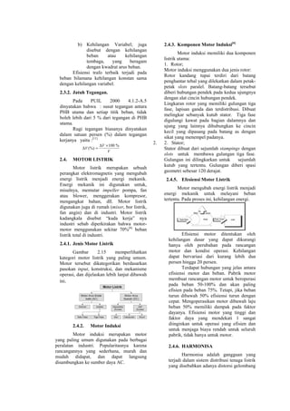 b) Kehilangan Variabel; juga
disebut dengan kehilangan
beban atau kehilangan
tembaga, yang beragam
dengan kwadrat arus beban.
Efisiensi trafo terbaik terjadi pada
beban bilamana kehilangan konstan sama
dengan kehilangan variabel.
2.3.2. Jatuh Tegangan.
Pada PUIL 2000 4.1.2-A.5
dinyatakan bahwa : susut tegangan antara
PHB utama dan setiap titik beban, tidak
boleh lebih dari 5 % dari tegangan di PHB
utama.
Rugi tegangan biasanya dinyatakan
dalam satuan persen (%) dalam tegangan
kerjanya yaitu :[11]
V
V
V
%100
(%)
×∆
=∆
2.4. MOTOR LISTRIK
Motor listrik merupakan sebuah
perangkat elektromagnetis yang mengubah
energi listrik menjadi energi mekanik.
Energi mekanik ini digunakan untuk,
misalnya, memutar impeller pompa, fan
atau blower, menggerakan kompresor,
mengangkat bahan, dll. Motor listrik
digunakan juga di rumah (mixer, bor listrik,
fan angin) dan di industri. Motor listrik
kadangkala disebut “kuda kerja” nya
industri sebab diperkirakan bahwa motor-
motor menggunakan sekitar 70%[6]
beban
listrik total di industri.
2.4.1. Jenis Motor Listrik
Gambar 2.15 memperlihatkan
kategori motor listrik yang paling umum.
Motor tersebut dikategorikan berdasarkan
pasokan input, konstruksi, dan mekanisme
operasi, dan dijelaskan lebih lanjut dibawah
ini.
2.4.2. Motor Induksi
Motor induksi merupakan motor
yang paling umum digunakan pada berbagai
peralatan industri. Popularitasnya karena
rancangannya yang sederhana, murah dan
mudah didapat, dan dapat langsung
disambungkan ke sumber daya AC.
2.4.3. Komponen Motor Induksi[6]
Motor induksi memiliki dua komponen
listrik utama:
1. Rotor;
Motor induksi menggunakan dua jenis rotor:
Rotor kandang tupai terdiri dari batang
penghantar tebal yang dilekatkan dalam petak-
petak slots paralel. Batang-batang tersebut
diberi hubungan pendek pada kedua ujungnya
dengan alat cincin hubungan pendek.
Lingkaran rotor yang memiliki gulungan tiga
fase, lapisan ganda dan terdistribusi. Dibuat
melingkar sebanyak kutub stator. Tiga fase
digulungi kawat pada bagian dalamnya dan
ujung yang lainnya dihubungkan ke cincin
kecil yang dipasang pada batang as dengan
sikat yang menempel padanya.
2. 2. Stator;
Stator dibuat dari sejumlah stampings dengan
slots untuk membawa gulungan tiga fase.
Gulungan ini dilingkarkan untuk sejumlah
kutub yang tertentu. Gulungan diberi spasi
geometri sebesar 120 derajat.
2.4.5. Efesiensi Motor Listrik
Motor mengubah energi listrik menjadi
energi mekanik untuk melayani beban
tertentu. Pada proses ini, kehilangan energi.
Efisiensi motor ditentukan oleh
kehilangan dasar yang dapat dikurangi
hanya oleh perubahan pada rancangan
motor dan kondisi operasi. Kehilangan
dapat bervariasi dari kurang lebih dua
persen hingga 20 persen.
Terdapat hubungan yang jelas antara
efisiensi motor dan beban. Pabrik motor
membuat rancangan motor untuk beroperasi
pada beban 50-100% dan akan paling
efisien pada beban 75%. Tetapi, jika beban
turun dibawah 50% efisiensi turun dengan
cepat. Mengoperasikan motor dibawah laju
beban 50% memiliki dampak pada faktor
dayanya. Efisiensi motor yang tinggi dan
faktor daya yang mendekati 1 sangat
diinginkan untuk operasi yang efisien dan
untuk menjaga biaya rendah untuk seluruh
pabrik, tidak hanya untuk motor.
2.4.6. HARMONISA
Harmonisa adalah gangguan yang
terjadi dalam sistem distribusi tenaga listrik
yang disebabkan adanya distorsi gelombang
 