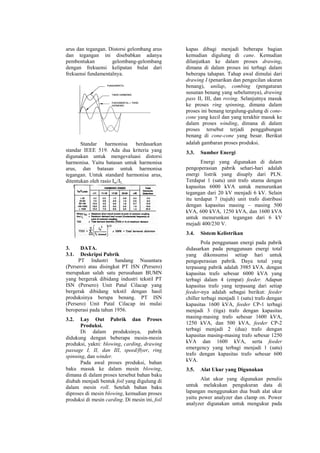 arus dan tegangan. Distorsi gelombang arus
dan tegangan ini disebabkan adanya
pembentukan gelombang-gelombang
dengan frekuensi kelipatan bulat dari
frekuensi fundamentalnya.
Standar harmonisa berdasarkan
standar IEEE 519. Ada dua kriteria yang
digunakan untuk mengevaluasi distorsi
harmonisa. Yaitu batasan untuk harmonisa
arus, dan batasan untuk harmonisa
tegangan. Untuk standard harmonisa arus,
ditentukan oleh rasio Isc/IL.
3. DATA.
3.1. Deskripsi Pabrik
PT Industri Sandang Nusantara
(Persero) atau disingkat PT ISN (Persero)
merupakan salah satu perusahaan BUMN
yang bergerak dibidang industri tekstil PT
ISN (Persero) Unit Patal Cilacap yang
bergerak dibidang tekstil dengan hasil
produksinya berupa benang. PT ISN
(Persero) Unit Patal Cilacap ini mulai
beroperasi pada tahun 1956.
3.2. Lay Out Pabrik dan Proses
Produksi.
Di dalam produksinya, pabrik
didukung dengan beberapa mesin-mesin
produksi, yakni: blowing, carding, drawing
passage I, II, dan III, speed/flyer, ring
spinning, dan winder.
Pada awal proses produksi, bahan
baku masuk ke dalam mesin blowing,
dimana di dalam proses tersebut bahan baku
diubah menjadi bentuk foil yang digulung di
dalam mesin roll. Setelah bahan baku
diproses di mesin blowing, kemudian proses
produksi di mesin carding. Di mesin ini, foil
kapas dibagi menjadi beberapa bagian
kemudian digulung di cane. Kemudian
dilanjutkan ke dalam proses drawing,
dimana di dalam proses ini terbagi dalam
beberapa tahapan. Tahap awal dimulai dari
drawing I (penarikan dan pengecilan ukuran
benang), unilap, combing (pengaturan
susunan benang yang sebelumnya), drawing
pass II, III, dan roving. Selanjutnya masuk
ke proses ring spinning, dimana dalam
proses ini benang tergulung-gulung di cone-
cone yang kecil dan yang terakhir masuk ke
dalam proses winding, dimana di dalam
proses tersebut terjadi penggabungan
benang di cone-cone yang besar. Berikut
adalah gambaran proses produksi.
3.3. Sumber Energi
Energi yang digunakan di dalam
pengoperasian pabrik sehari-hari adalah
energi listrik yang disuply dari PLN.
Terdapat 1 (satu) unit trafo utama dengan
kapasitas 6000 kVA untuk menurunkan
tegangan dari 20 kV menjadi 6 kV. Selain
itu terdapat 7 (tujuh) unit trafo distribusi
dengan kapasitas masing – masing 500
kVA, 600 kVA, 1250 kVA, dan 1600 kVA
untuk menurunkan tegangan dari 6 kV
mejadi 400/230 V.
3.4. Sistem Kelistrikan
Pola penggunaan energi pada pabrik
didasarkan pada penggunaan energi total
yang dikonsumsi setiap hari untuk
pengoperasian pabrik. Daya total yang
terpasang pabrik adalah 3985 kVA. dengan
kapasitas trafo sebesar 6000 kVA yang
terbagi dalam 4 (empat) feeder. Adapun
kapasitas trafo yang terpasang dari setiap
feeder-nya adalah sebagai berikut: feeder
chiller terbagi menjadi 1 (satu) trafo dengan
kapasitas 1600 kVA, feeder CP-1 terbagi
menjadi 3 (tiga) trafo dengan kapasitas
masing-masing trafo sebesar 1600 kVA,
1250 kVA, dan 500 kVA, feeder CP-2
terbagi menjadi 2 (dua) trafo dengan
kapasitas masing-masing trafo sebesar 1250
kVA dan 1600 kVA, serta feeder
emergency yang terbagi menjadi 1 (satu)
trafo dengan kapasitas trafo sebesar 600
kVA.
3.5. Alat Ukur yang Digunakan
Alat ukur yang digunakan penulis
untuk melakukan pengukuran data di
lapangan menggunakan dua buah alat ukur
yaitu power analyzer dan clamp on. Power
analyzer digunakan untuk mengukur pada
 