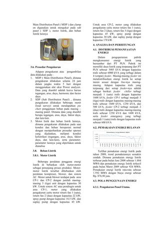 Main Distribution Panel ( MDP ) dan clamp
on digunakan untuk mengukur pada sub
panel ( SDP ), motor listrik, dan beban
listrik lainnya
3.6. Prosedur Pengukuran
Adapun pengukuran atau pengambilan
data dilakukan pada :
1. MDP ( Main Distribution Panel), dimana
pengukuran dilakukan selama 24 jam
dalam jangka waktu 5 hari dengan
menggunakan alat ukur Power analyzer.
Data yang diambil adalah kurva harian
tegangan, arus, daya, harmonic dan factor
daya.
2. SDP (Sub Distribution Panel) , dimana
pengukuran dilakukan beberapa menit
(load survey) untuk mendapatkan pie
chart penggunaan beban pada masing –
masing panel. Dimana data yang diambil
berupa tegangan, arus, daya, faktor daya,
dan lain-lain.
3. Motor listik dan beban listrik lainnya,
dimana pengukuran dilakukan pada saat
kondisi dan beban beroperasi normal
dengan memperhatikan prosedur operasi
yang dijalankan, meliputi kondisi
kelistrikan (tegangan, arus, daya, faktor
daya, dan lain-lain), serta parameter-
parameter lainnya yang diperlukan untuk
dianalisa
3.8. Beban Listrik
3.8.1. Motor Listrik
Beberapa peralatan pengguna energi
listrik di bebankan oleh motor-motor
sebagai penunjang proses produksi. Motor-
motor listrik tersebut dibebankan oleh
peralatan kompresor, blower, dan sistem
AC. Motor untuk blower terdapat pada area
CP-1 dan CP-2 dengan jumlah masing-
masing 3 (tiga) unit dengan kapasitas 30
kW. Untuk sistem AC atau pendingin untuk
area CP-1, motor yang dilakukan
pengukuran yaitu motor return fan 1 (satu),
return fan 2 (dua) dengan kapasitas 22 kW,
spray pump dengan kapasitas 18,5 kW, dan
suplay pump dengan kapasitas 45 kW.
Untuk area CP-2, motor yang dilakukan
pengukuran yaitu motor return fan 1 (satu),
return fan 2 (dua), return fan 3 (tiga) dengan
kapasitas 45 kW, spray pump dengan
kapasitas 30 kW, dan suplay pump dengan
kapasitas 170 kW.
4. ANALISA DAN PERHITUNGAN
4.1. DISTRIBUSI PEMANFAATAN
ENERGI
Dalam pengoperasian pabrik
mengkonsumsi energi listrik yang
bersumber dari PT PLN. Pabrik ini
memiliki daya listrik yang terpasang dari PT
PLN sebesar 3985 kVA dengan kapasitas
trafo sebesar 6000 kVA yang terbagi dalam
4 (empat) feeder. Masing-masing feeder ini
mendistribusikan energi listrik ke setiap
mesin sesuai dengan line-nya masing-
masing. Adapun kapasitas trafo yang
terpasang dari setiap feeder-nya adalah
sebagai berikut: feeder chiller terbagi
menjadi 1 (satu) trafo dengan kapasitas
1600 kVA, feeder CP-1 terbagi menjadi 3
(tiga) trafo dengan kapasitas masing-masing
trafo sebesar 1600 kVA, 1250 kVA, dan
500 kVA, feeder CP-2 terbagi menjadi 2
(dua) trafo dengan kapasitas masing-masing
trafo sebesar 1250 kVA dan 1600 kVA,
serta feeder emergency yang terbagi
menjadi 1 (satu) trafo dengan kapasitas trafo
sebesar 600 kVA.
4.2. PEMAKAIAN ENERGI BULANAN
Terlihat pemakaian energi listrik pada
tahun 2009, trend pemakaiannya semakin
rendah. Dimana pemakaian energy listrik
terbesar pada bulan Juni 2008 sebesar 1.884
MWh dan pemakaian energy listrik terkecil
pada bulan Maret 2009 sebesar 924 MWh.
Pemakaian energi listrik rata-rata sebesar
1.592 MWh dengan biaya energi sebesar
Rp. 876,90 juta.
4.3. POLA PENGGUNAAN ENERGI
4.3.1. Pengukuran Panel Utama.
 