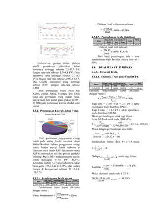 Berdasarkan gambar diatas, didapat
profile pemakaian kelistrikan beban
hariannya tertinggi sebesar 2.197,3 kW
dengan rata-rata sebesar 1.793,4 kW. Daya
hariannya yang tertinggi sebesar 2.314,3
kVA dengan rata-rata sebesar 2.083,8 kVA.
Dan Cosphi hariannya yang tertinggi
sebesar 0,961 dengan rata-rata sebesar
0,880.
Untuk pemakaian listrik pada hari
Kamis, Jumat, Sabtu, Minggu, dan Senin
tidak ada perbedaan yang cukup besar,
hanya pada hari jumat pada pukul 12.00 –
13.00 terjadi penurunan karena ibadah salat
jumat.
4.3.2. Penggunaan Energi Listrik Total.
Dari gambaran penggunaan energi
listrik pada setiap feeder tersebut, dapat
diklasifikasikan bahwa penggunaan energi
listrik, beban energi listrik terbesar di
konsumsi oleh mesin RSF dan mesin-mesin
RSF ini merupakan inti dari proses produksi
spinning. Mesin RSF mengkonsumsi energy
listrik mencapai 947,6 kW (48,5%).
Kemudian sistem AC yang bebannya cukup
besar yaitu 355,2 kW (18,18%) dan sistem
Blower & komperssor sebesar 221,3 kW
(11,33%).
4.3.2.4. Pembebanan Trafo utama
Daya Trafo P (kW)
(kVA) Volt Ampr
Trafo Utama 6000 6140.30 198.82 0.88 2083.80
Hasil Pengukuran
CosphiBeban
Pembebanan trafo dapat diketahui
dengan rumus ;
100%
Daya
Daya
PembebananFaktor
platename
pengukuran
×=
Didapat Load trafo utama sebesar :
= 40,38%100%
6000
2.423,02
=×
4.3.2.5. Pembebanan Trafo distribusi
Daya Trafo P (kW)
(kVA) Volt Ampr
Trafo 1 CP1 1600 400.61 1013.38 0.72 502.84
Hasil Pengukuran
CosphiBeban
Didapat Load trafo sebesar:
= 43,42%100%
1600
702,29
=×
Dari hasil perhitungan, rata – rata
pembebanan trafo berkisar antara nilai 40 –
60%.
4.4. KUALITAS KELISTRIKAN
4.4.1. Efesiensi Trafo.
4.4.1.1. Efesiensi Trafo pada FeederCP1.
Daya Trafo P (kW)
(kVA) Volt Ampr
Trafo 1 CP1 1600 400.61 1013.38 0.72 502.84
Hasil Pengukuran
CosphiBeban
Efesiensi transformator dapat diketahui
dengan rumus :
100%
P
P
η
primer
primer
×
−−
=
tanint lilii RugiRugi
Rugi Inti = 3.300 Watt = 3,3 kW ( table
spesifikasi trafo distribusi SPLN).
Rugi Lilitan = 18,1 kW ( table spesifikasi
trafo distribusi SPLN).
Dicari perbandingan untuk rugi lilitan :
Arus full load untuk trafo 1600 kVA:
AkA 32,3224224,3 ====
1x0.7161.73x400,6
1600
phi1.73xVxcos
P
I
primer
Maka didapat perbandingan arus trafo:
18,3
1
32,3224
38,1013
==
A
A
fullload
load
Berdasarkan rumus daya RP ×= 2
I ,maka
RP ×





=
2
18,3
1
xI
Didapat RP ×= 2
112,10
1
xI , maka rugi lilitan:
112,10
100.18
=lilitanRugi
= 1789,95W = 1,78 kW.
Maka efesiensi untuk trafo 1 CP 1 :
%100
84,502
X
1,78)(3,3-502,84 + = 98,99%
 