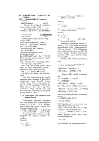 4.5. REKOMENDASI PENGHEMATAN
ENERGI.
4.5.1. Optimalisasi Daya Terpasang
Daya terpasang PLN : 3985 kVA
Daya aktual (hasil pengukuran) : 2314,32 kVA
Data Kelistrikan :
Dari data di atas dapat di hitung biaya
beban per bulan sebagai berikut.
Daya terpasang x harga per kVA =
3985 kVA x Rp. 29.500 = Rp. 117.557.500.
-PenurunanDayayangbaru : 2855 kVA(rencana)
-Selisihdayayangbaru : 541 kVA
Untuk biaya pemasangan dapat di hitung
sebagai berikut.
Biaya pemasangan per-KVA ( baru ) :
Biaya UJL ( Uang Jaminan Langganan )
baru : Rp. 112.000 / kVA
Total perhitungan biaya yang baru :
Rp. 112.000 / kVA
Sehingga perhitungan daya baru :
Perhitungan daya baru :
Rp. 112.000 x 2855 kVA = Rp. 319.760.000
Biaya investasi yang dibutuhkan sebesar
Rp. 319.760.000
Biaya beban per bulan baru sebagai berikut:
Daya terpasang x harga per kVA
= 2855 kVA x Rp. 29.500= Rp. 84.222.500
Maka di dapat penghematan sebesar =
Daya beban lama – Daya beban baru
= Rp. 117.557.500 - Rp. 84.222.500
= Rp. 33.335.000 / bulan = Rp. 400 juta /
tahun.
Dari hasil perhitungan di atas, setelah
penurunan daya terpasang di dapat biaya
panghematan yang diperoleh dengan
melihat biaya beban yang turun dari
Rp.117.558.500 menjadi Rp.84.222.500 dan
biaya investasi atau biaya yang harus
dikeluarkan dengan merubah daya yang
baru sebesar Rp. 319.760.000 atau payback
periode sekitar 1,2 tahun.
4.5.2. Pemasangan Filter Harmonic dan
Kapasitor Bank
Perbandingan persentase harmonisa
arus yang dominan orde ketiga dan kelima
sebesar 11,29% dan 15,67%;. Sehingga
daya reaktif untuk masing – masing filter
harmonic sebagai berikut.
= 11,29% x 826 KVAR = 93,26 KVAR
= 15,67% x 826 KVAR = 129,43 KVAR
Pemasangan filter harmonic terdiri
komponen dari kapasitor, induktor, dan
induktor.
Kapasitor:
92
102 −
=
fxxV
Qn
C
π
92
1050220000
43,129
−
=
xx
C
π
= 1,03 µ F
Induktor:
xCtot
L
n
2
1
ω
=
62
1003,1)25014,32(
1
−
=
xxxx
L = 0,393 H
Resistor:
xCtot
R
n
2
2
ω
=
( ) 62
1099,125014,32
2
−
=
xxxx
R = Ω787,0
Berdasarkan pengukuran didapat Irms
sebesar 198,82 A dan setelah pemasangan
filter pada orde 3 dan 5 maka mengurangi
THD arus mencapai 13,75%. Maka didapat
nilai penghematan dari penurunan kWh dan
looses jaringan. Berikut penghematan
penurunan kWh yang didapat dengan
memasang filter.
Besarnya kWh sebelum pemasangan
filter:
88,082,19861403 xxxP = =1.860,68 kW
302468,860.1/ xxbulankWh =
kWhbulankWh 7.689.339.1/ =
Besarnya kWh setelah pemasangan
filter:
88,048,17161403 xxxP =
kWP 82,604.1=
kWhbulankWh 25,467.155.1/ =
Maka didapat selisih kWh per bulan sebesar
25,467.155.17,689.339.1/ −=bulankWh
kWhbulankWh 222.184/ =
Maka penghematan per bulan yang didapat
sebesar:
= 184.222 kWh x Rp. 567,16
= Rp. 104.483.603.
Berikut penghematan looses jaringan yang
didapat dengan memasang filter.
Setelah pemasangan filter maka didapat
selisih daya sebesar sebagai berikut.
Istelah pemasangan = 198,82 – 171,49 = 27,33 A.
Maka besarnya selisih daya setelah
pemasangan kapasitor:
xRIP 2
=
Nilai R didapat dari resistansi penghantar.
 