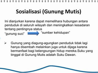 Sosialisasi (Gunung Mutis)
Ini dianjurkan karena dapat memelihara hubungan antara
penduduk di seluruh wilayah dan meningkatkan kesadaran
tentang pentingnya status
“gunung suci”
 Gunung yang diagung-agungkan penduduk tidak lagi
hanya disembah melainkan juga untuk dijaga karena
bermanfaat bagi kelangsungan hidup mereka.Suku yang
tinggal di Gunung Mutis adalah Suku Dawan.
“sumber kehidupan”
 