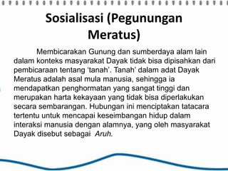 Sosialisasi (Pegunungan
Meratus)
Membicarakan Gunung dan sumberdaya alam lain
dalam konteks masyarakat Dayak tidak bisa dipisahkan dari
pembicaraan tentang ‘tanah’. Tanah’ dalam adat Dayak
Meratus adalah asal mula manusia, sehingga ia
mendapatkan penghormatan yang sangat tinggi dan
merupakan harta kekayaan yang tidak bisa diperlakukan
secara sembarangan. Hubungan ini menciptakan tatacara
tertentu untuk mencapai keseimbangan hidup dalam
interaksi manusia dengan alamnya, yang oleh masyarakat
Dayak disebut sebagai Aruh.
 