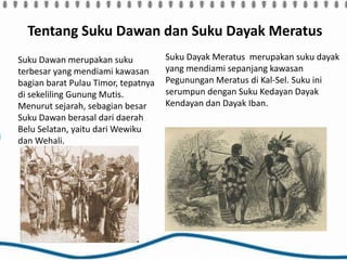 Tentang Suku Dawan dan Suku Dayak Meratus
Suku Dawan merupakan suku
terbesar yang mendiami kawasan
bagian barat Pulau Timor, tepatnya
di sekeliling Gunung Mutis.
Menurut sejarah, sebagian besar
Suku Dawan berasal dari daerah
Belu Selatan, yaitu dari Wewiku
dan Wehali.
Suku Dayak Meratus merupakan suku dayak
yang mendiami sepanjang kawasan
Pegunungan Meratus di Kal-Sel. Suku ini
serumpun dengan Suku Kedayan Dayak
Kendayan dan Dayak Iban.
 