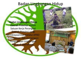 Badan Lingkungan Hidup
Badan Lingkungan Hidup
Daerah Provinsi adalah
Satuan Kerja Perangkat
Daerah Provinsi yang
pembiayaannya melalui APBD
Provinsinya, dan menangani
Pengelolaan Lingkungan
Hidup di daerahnya.
 