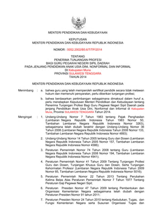 MENTERI PENDIDIKAN DAN KEBUDAYAAN
KEPUTUSAN
MENTERI PENDIDIKAN DAN KEBUDAYAAN REPUBLIK INDONESIA
NOMOR : 0052.2002/B5.6/T/TP/2014
TENTANG
PENERIMA TUNJANGAN PROFESI
BAGI GURU PEGAWAI NEGERI SIPIL DAERAH
PADA JENJANG PENDIDIKAN ANAK USIA DINI, NONFORMAL DAN INFORMAL
DI Kabupaten Muna
PROVINSI SULAWESI TENGGARA
TAHUN 2014
MENTERI PENDIDIKAN DAN KEBUDAYAAN REPUBLIK INDONESIA
Menimbang : a. bahwa guru yang telah memperoleh sertifikat pendidik secara tidak melawan
hukum dan memenuhi persyaratan, perlu diberikan tunjangan profesi;
b. bahwa berdasarkan pertimbangan sebagaimana dimaksud dalam huruf a,
perlu menetapkan Keputusan Menteri Pendidikan dan Kebudayaan tentang
Penerima Tunjangan Profesi Bagi Guru Pegawai Negeri Sipil Daerah pada
jenjang Pendidikan Anak Usia Dini, Nonformal dan Informal di Kabupaten
Muna, Provinsi SULAWESI TENGGARA Tahun 2014.
Mengingat : 1. Undang-Undang Nomor 7 Tahun 1983 tentang Pajak Penghasilan
(Lembaran Negara Republik Indonesia Tahun 1983 Nomor 50,
Tambahan Lembaran Negara Republik Indonesia Nomor 3263),
sebagaimana telah diubah terakhir dengan Undang-Undang Nomor 36
Tahun 2008 (Lembaran Negara Republik Indonesia Tahun 2008 Nomor 133,
Tambahan Lembaran Negara Republik Indonesia Nomor 4893);
2. Undang-Undang Nomor 14 Tahun 2005 tentang Guru dan Dosen (Lembaran
Negara Republik Indonesia Tahun 2005 Nomor 157, Tambahan Lembaran
Negara Republik Indonesia Nomor 4586);
3. Peraturan Pemerintah Nomor 74 Tahun 2008 tentang Guru (Lembaran
Negara Republik Indonesia Tahun 2008 Nomor 194, Tambahan Lembaran
Negara Republik Indonesia Nomor 4941);
4. Peraturan Pemerintah Nomor 41 Tahun 2009 Tentang Tunjangan Profesi
Guru dan Dosen, Tunjangan Khusus Guru dan Dosen, Serta Tunjangan
Kehormatan Profesor (Lembaran Negara Republik Indonesia Tahun 2009
Nomor 85, Tambahan Lembaran Negara Republik Indonesia Nomor 5016);
5. Peraturan Pemerintah Nomor 22 Tahun 2013 Tentang Perubahan
Kelima Belas Atas Peraturan Pemerintah Nomor 7 Tahun 1977 Tentang
Peraturan Gaji Pegawai Negeri Sipil;
6. Peraturan Presiden Nomor 47 Tahun 2009 tentang Pembentukan dan
Organisasi Kementerian Negara sebagaimana telah diubah dengan
Peraturan Presiden Nomor 91 tahun 2011;
7. Peraturan Presiden Nomor 24 Tahun 2010 tentang Kedudukan, Tugas, dan
Fungsi Kementerian Negara serta Susunan Organisasi Tugas dan
 