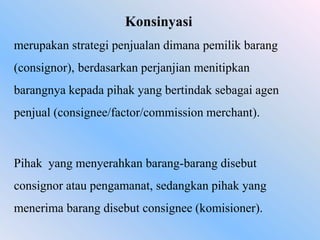 Konsinyasi
merupakan strategi penjualan dimana pemilik barang
(consignor), berdasarkan perjanjian menitipkan

barangnya kepada pihak yang bertindak sebagai agen
penjual (consignee/factor/commission merchant).

Pihak yang menyerahkan barang-barang disebut
consignor atau pengamanat, sedangkan pihak yang
menerima barang disebut consignee (komisioner).

 