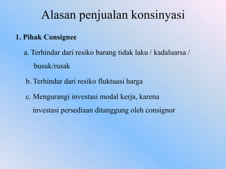 Alasan penjualan konsinyasi
1. Pihak Consignee
a. Terhindar dari resiko barang tidak laku / kadaluarsa /
busuk/rusak
b. Terhindar dari resiko fluktuasi harga
c. Mengurangi investasi modal kerja, karena
investasi persediaan ditanggung oleh consignor

 