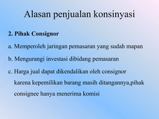 Alasan penjualan konsinyasi
2. Pihak Consignor

a. Memperoleh jaringan pemasaran yang sudah mapan
b. Mengurangi investasi dibidang pemasaran

c. Harga jual dapat dikendalikan oleh consignor
karena kepemilikan barang masih ditangannya,pihak
consignee hanya menerima komisi

 