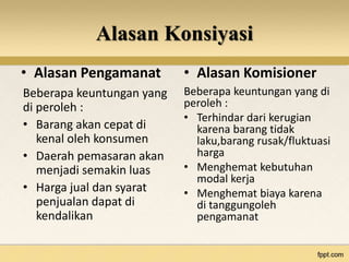 Alasan Konsiyasi 
• Alasan Pengamanat • Alasan Komisioner 
Beberapa keuntungan yang 
di peroleh : 
• Barang akan cepat di 
kenal oleh konsumen 
• Daerah pemasaran akan 
menjadi semakin luas 
• Harga jual dan syarat 
penjualan dapat di 
kendalikan 
Beberapa keuntungan yang di 
peroleh : 
• Terhindar dari kerugian 
karena barang tidak 
laku,barang rusak/fluktuasi 
harga 
• Menghemat kebutuhan 
modal kerja 
• Menghemat biaya karena 
di tanggungoleh 
pengamanat 
 