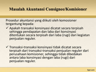 Masalah Akuntansi Consignee/Komisioner 
Prosedur akuntansi yang diikuti oleh komosioner 
tergantung kepada: 
 Apakah transaksi konsinyasi dicatat secara terpisah 
sehingga pendapatan dan laba dari konsinyasi 
ditentukan secara terpisah dari laba (rugi) dari kegiatan 
penjualan reguler. 
 Transaksi-transaksi konsinyasi tidak dicatat secara 
terpisah dari transaksi-transaksi penjualan reguler dari 
perusahaan komisioner, sehingga tidak dibedakan 
antara laba konsinyasi dengan laba (rugi) dari 
penjualan reguler. 
 