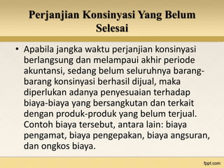 Perjanjian Konsinyasi Yang Belum 
Selesai 
• Apabila jangka waktu perjanjian konsinyasi 
berlangsung dan melampaui akhir periode 
akuntansi, sedang belum seluruhnya barang-barang 
konsinyasi berhasil dijual, maka 
diperlukan adanya penyesuaian terhadap 
biaya-biaya yang bersangkutan dan terkait 
dengan produk-produk yang belum terjual. 
Contoh biaya tersebut, antara lain: biaya 
pengamat, biaya pengepakan, biaya angsuran, 
dan ongkos biaya. 
 