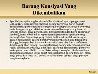 Barang Konsiyasi Yang 
Dikembalikan 
• Apabila barang-barang konsinyasi dikembalikan kepada pengamanat 
(consignor), maka rekening barang-barang konsinyasi harus dikredit 
dengan harga pokok barang-barang yang bersangkutan. Biaya-biaya yang 
berhubungan dengan aktivitas untuk menjual barang-barang tersebut 
(ongkos angkut, biaya pengepakan, biaya perakitan dan biaya pengiriman 
kembali), harus dibebankan kepada pendapatan untuk periode yang 
bersangkutan. Biaya-biaya yang terjadi itu tidak dikapitalisasi sebagai 
bagian harus pokok barang-barang yang dikembalikan atau tidak perlu 
ditangguhkan pembebanannya, karena tidak memberikan manfaatnya 
dimasa yang akan datang. Dalam hal barang-barang dikembalikan karena 
rusak, sehingga manfaatnya tidak lagi sebanding dengan harga pokoknya, 
maka penurunan nilai itu harus diakui sebagai kerugian. Jika biaya-biaya 
perbaikan diperlukan untuk dapat menjual barang-barang tersebut, maka 
biaya perbaikan (reparasi) demikian harus diakui sebagai biaya periode 
yang bersangkutan. 
 