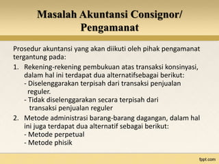 Masalah Akuntansi Consignor/ 
Pengamanat 
Prosedur akuntansi yang akan diikuti oleh pihak pengamanat 
tergantung pada: 
1. Rekening-rekening pembukuan atas transaksi konsinyasi, 
dalam hal ini terdapat dua alternatifsebagai berikut: 
- Diselenggarakan terpisah dari transaksi penjualan 
reguler. 
- Tidak diselenggarakan secara terpisah dari 
transaksi penjualan reguler 
2. Metode administrasi barang-barang dagangan, dalam hal 
ini juga terdapat dua alternatif sebagai berikut: 
- Metode perpetual 
- Metode phisik 
 