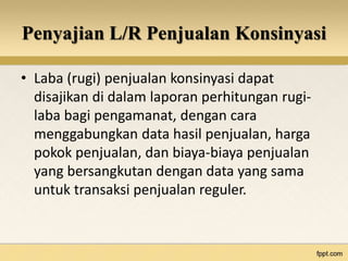 Penyajian L/R Penjualan Konsinyasi 
• Laba (rugi) penjualan konsinyasi dapat 
disajikan di dalam laporan perhitungan rugi-laba 
bagi pengamanat, dengan cara 
menggabungkan data hasil penjualan, harga 
pokok penjualan, dan biaya-biaya penjualan 
yang bersangkutan dengan data yang sama 
untuk transaksi penjualan reguler. 
 