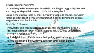 a = Jarak antar penegar (m)
I = Jarak yang tidak ditumpu (m). I diambil sama dengan tinggi bangunan atas
atau tinggi rmah geladak namun tidak boleh kurang dari 2 m.
Untuk menentukan ukuran penegar-penegar sekat ujung bangunan atas dan
rumah geladak adalah dengan menggunakan modulus penampang penegar
yang sesuai rumus berikut ini :
W = 3,5 a I2 PA (cm3)
• Persyaratan ini dengan anggapan bilah penegar bagian paling bawah
  disambung dengan sistem las terhadap geladak. Modulus penampang
  penegar-penegar samping rumah
• geladak tidak perlu lebih besar dari gading-gading sisi yang
• terletak langsung di bawahnya, asalkan jarak a dan panjang l
• sama.
 