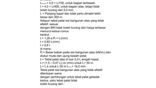 di mana :
tminimum = 5,0 + L/100, untuk bagian terbawah
t = 4,0 + L/400, untuk bagian atas, tetapi tidak
boleh kurang dari 5,0 mm.
L = Panjang kapal dan tidak perlu dimabil lebih
besar dari 300 m.
Adapun tebal pelat sisi bangunan atas yang tidak
efektif, sesuai
dengan BKI tidak boleh kurang dari harga terbesar
menurut kedua rumus
berikut :
t = 1,26 a Ps + tK (mm)
t = 0,82 t2 (mm)
t = 0,8 t
di mana :
Ps = Besar beban pada sisi bangunan atas (kN/m2) dan
diukur mulai dari ujung bawah pelat.
t2 = Tebal pelat alas di luar 0,4 L tengah kapal.
t2 = (1,5 – 0,01 L) Lk (mm) untuk L> 50 m.
t2 = L.k untuk L 50 m t2 max = 16,0 mm
Tebal pelat sisi bangunan atas yang tidak efektif
ditentukan sama
dengan perhitungan untuk tebal pelat geladak
kedua, yaitu tebal pelat tidak
boleh kurang dari :
 