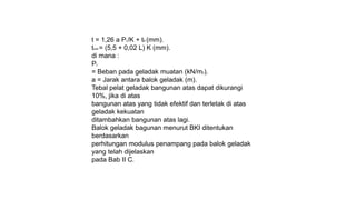 t = 1,26 a PL/K + tK (mm).
tmin = (5,5 + 0,02 L) K (mm).
di mana :
PL
= Beban pada geladak muatan (kN/m2).
a = Jarak antara balok geladak (m).
Tebal pelat geladak bangunan atas dapat dikurangi
10%, jika di atas
bangunan atas yang tidak efektif dan terletak di atas
geladak kekuatan
ditambahkan bangunan atas lagi.
Balok geladak bagunan menurut BKI ditentukan
berdasarkan
perhitungan modulus penampang pada balok geladak
yang telah dijelaskan
pada Bab II C.
 