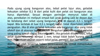 Pada ujung ujung bangunan atas, tebal pelat lajur atas, geladak
kekuatan selebar 0,1 B dari pelat kulit dan pelat sisi bangunan atas
harus dipertebal. Sesuai dengan perincian menurut tabel di
atas, penebalan ini meliputi empat kali jarak gading (a0) ke depan dan
ke belakang dari sekat ujung bangunan atas di daerah 0,5 L tengah
kapal. Bila terletak di luar 0,5 L tengah kapal, tidak diperlukan adanya
penguatan. Jika di atas geladak kekuatan ada bangunan atas yang tidak
efektif dan di atasnya lagi ditambah bangunan atas, tebal pelat geladak
yang paling bawah dapat dikurangi 10%. Jika geladak dilapisi kayu, tebal
pelat dapat dikurangi sampai 1 mm, tetapi tidak boleh kurang dari 5
mm. Penentuan ukuran seperti tebal pelat, penegar, dan lain-lainnya
ditentukan oleh besarnya beban perencanaan PA. Untuk menentukan
beban perencanaan PA ini, adalah sebagai berikut.
 