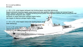 PA = n c (b f-z) (kN/m2).
Di mana :

n = 20 + L/12, untuk bagian terbawah dari dinding depan yang tidak terlindungi.
Bagian terbawah biasanya bagian yang langsung di atas geladak menerus teratas dari tempat tinggi H
diukur. Namun, jika jarak H–T melebihi lambung timbul pokok menurut tabel sebesar paling kurang satu kali
tinggi standar bangunan atas, bagian
terbawah ini dapat ditentukan sebagai bagian kedua,
dan bagian di atasnya sebagai bagian ketiga.

n = 10 + L/12, untuk bagian kedua dari dinding depan yang
tidak terlindungi.

n = 5 + L/15, untuk bagian ketiga dan bagian-bagian di
atasnya dari dinding depan yang tidak terlindungi
dinding sisi dan dinding depan yang terlindung.

n = 7 + L/100 – 8 x/L, untuk dinding belakang di belakang
pertengahan kapal.
 