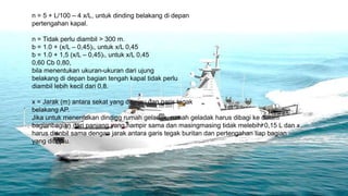 n = 5 + L/100 – 4 x/L, untuk dinding belakang di depan
pertengahan kapal.

n = Tidak perlu diambil > 300 m.
b = 1.0 + (x/L – 0,45)2, untuk x/L 0,45
b = 1.0 + 1,5 (x/L – 0,45)2, untuk x/L 0,45
0,60 Cb 0,80,
bila menentukan ukuran-ukuran dari ujung
belakang di depan bagian tengah kapal tidak perlu
diambil lebih kecil dari 0,8.

x = Jarak (m) antara sekat yang ditinjau dan garis tegak
belakang AP.
Jika untuk menentukan dinding rumah geladak, rumah geladak harus dibagi ke dalam
bagianbagian dari panjang yang hampir sama dan masingmasing tidak melebihi 0,15 L dan x
harus dianbil sama dengan jarak antara garis tegak buritan dan pertengahan tiap bagian
yang ditinjau.
 
