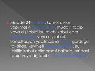  Madde 24 - Hasta, konsültasyon
yapılmasını arzu ederse, müdavi tabip
veya diş tabibi bu talebi kabul eder.
Müdavi tabip veya diş tabibi,
konsültasyon yapılmasına lüzum gördüğü
takdirde, keyfiyeti hastaya bildirir. Bu
teklifin kabul edilmemesi halinde, müdavi
tabip veya diş tabibi, hastasını bırakabilir.
 
