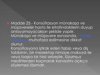  Madde 25 - Konsültasyon münakaşa ve
müşavereler hasta ile etrafındakilerin duyup
anlayamayacakları şekilde yapılır.
Münakaşa ve müşavere esnasında, meslek
vekarının muhafaza edilmesine dikkat
olunur.
Konsültasyona iştirak eden tabip veya diş
tabibinin, bir meslektaşı himaye maksadı ile
veya başka bir hissi sebeple, lüzumsuz
medihlerden kaçınarak kanaatını açıkça
söylemesi lâzımdır.
 