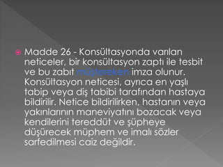  Madde 26 - Konsültasyonda varılan
neticeler, bir konsültasyon zaptı ile tesbit
ve bu zabıt müştereken imza olunur.
Konsültasyon neticesi, ayrıca en yaşlı
tabip veya diş tabibi tarafından hastaya
bildirilir. Netice bildirilirken, hastanın veya
yakınlarının maneviyatını bozacak veya
kendilerini tereddüt ve şüpheye
düşürecek müphem ve imalı sözler
sarfedilmesi caiz değildir.
 