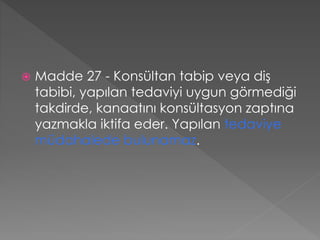  Madde 27 - Konsültan tabip veya diş
tabibi, yapılan tedaviyi uygun görmediği
takdirde, kanaatını konsültasyon zaptına
yazmakla iktifa eder. Yapılan tedaviye
müdahalede bulunamaz.
 