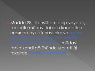  Madde 28 - Konsültan tabip veya diş
tabibi ile müdavi tabibin kanaatları
arasında aykırılık hasıl olur ve hasta,
konsültan tabip veya diş tabibinin
kanaatını tercih eder ise, müdavi
tabip kendi görüşünde ısrar ettiği
takdirde hastayı terkedebilir.
 