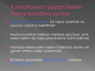  Açık, kısa, kolay anlaşılır bir rapor yazılmalı ve
sorunun çözümü belirtilmeli
 Hasta konsültan hekimin takibine geçtiyse, sevk
eden hekim de takip protokolüne dahil edilmeli
 Hastaya refere eden hekim hakkında olumlu ve
güven arttırıcı sözler söylenmeli
 İki hekim arasındaki görüş ayrılıkları hastaya
yansıtılmamalı
 