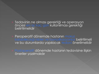 › Tedavinin ne olması gerektiği ve operasyon
öncesi en az kaç gün kullanılması gerektiği
belirtilmelidir
› Peroperatif dönemde hastanın maruz
kalabileceği riskler ve komplikasyonlar belirtilmeli
ve bu durumlarda yapılacak tedavi önerilmelidir
› Postoperatif dönemde hastanın tedavisine ilişkin
öneriler yazılmalıdır
 