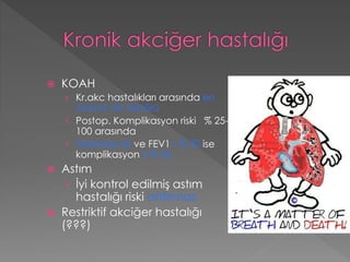  KOAH
› Kr.akc hastalıkları arasında en
önemli risk faktörü
› Postop. Komplikasyon riski % 25-
100 arasında
› Hiperkapnik ve FEV1< % 50 ise
komplikasyon ≥ % 50
 Astım
› İyi kontrol edilmiş astım
hastalığı riski arttırmaz
 Restriktif akciğer hastalığı
(???)
 