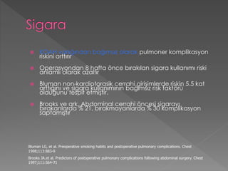  KOAH varlığından bağımsız olarak pulmoner komplikasyon
riskini arttırır
 Operasyondan 8 hafta önce bırakılan sigara kullanımı riski
anlamlı olarak azaltır
 Bluman non-kardiotorasik cerrahi girişimlerde riskin 5.5 kat
arttığını ve sigara kullanımının bağımsız risk faktörü
olduğunu tespit etmiştir.
 Brooks ve ark. Abdominal cerrahi öncesi sigarayı
bırakanlarda % 21, bırakmayanlarda % 30 komplikasyon
saptamıştır
Bluman LG, et al. Preoperative smoking habits and postoperative pulmonary complications. Chest
1998;113:883-9
Brooks JA.et al. Predictors of postoperative pulmonary complications following abdominal surgery. Chest
1997;111:564-71
 