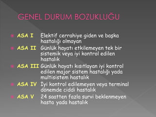  ASA I Elektif cerrahiye giden ve başka
hastalığı olmayan
 ASA II Günlük hayatı etkilemeyen tek bir
sistemik veya iyi kontrol edilen
hastalık
 ASA III Günlük hayatı kısıtlayan iyi kontrol
edilen major sistem hastalığı yada
multisistem hastalık
 ASA IV İyi kontrol edilemeyen veya terminal
dönemde ciddi hastalık
 ASA V 24 saatten fazla survi beklenmeyen
hasta yada hastalık
 