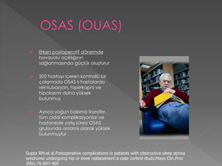  Erken postoperatif dönemde
havayolu açıklığının
sağlanmasında güçlük oluşturur
 202 hastayı içeren kontrollü bir
çalışmada OSAS lı hastalarda
reintubasyon, hiperkapni ve
hipoksemi daha yüksek
bulunmuş
 Ayrıca yoğun bakıma transfer,
tüm ciddi komplikasyonlar ve
hastanede yatış süresi OSAS
grubunda anlamlı olarak yüksek
bulunmuştur
Gupta RM.et al.Postoperative complications in patients with obstructive sleep apnea
syndrome undergoing hip or knee replacement:a case control study.Mayo Clin.Proc
2001;76:897-905
 